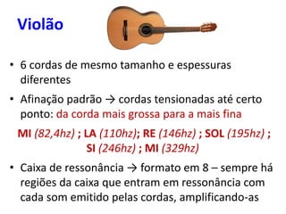 • 6 cordas de mesmo tamanho e espessuras
diferentes
• Afinação padrão → cordas tensionadas até certo
ponto: da corda mais grossa para a mais fina
MI (82,4hz) ; LA (110hz); RE (146hz) ; SOL (195hz) ;
SI (246hz) ; MI (329hz)
• Caixa de ressonância → formato em 8 – sempre há
regiões da caixa que entram em ressonância com
cada som emitido pelas cordas, amplificando-as
Violão
 