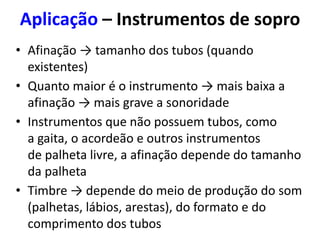 • Afinação → tamanho dos tubos (quando
existentes)
• Quanto maior é o instrumento → mais baixa a
afinação → mais grave a sonoridade
• Instrumentos que não possuem tubos, como
a gaita, o acordeão e outros instrumentos
de palheta livre, a afinação depende do tamanho
da palheta
• Timbre → depende do meio de produção do som
(palhetas, lábios, arestas), do formato e do
comprimento dos tubos
Aplicação – Instrumentos de sopro
 