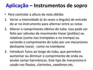 Aplicação – Instrumentos de sopro
• Para controlar a altura da nota obtida:
1. Variar a intensidade (e às vezes o ângulo) de entrada
do ar no instrumento para alternar entre as notas
2. Alterar o comprimento efetivo do tubo. Isso pode ser
feito por válvulas de movimento linear (pistões) ou
rotativas (como nos trompetes e na trompa) ou
variando o comprimento do tubo por um mecanismo
deslizante (vara) - como no trombone
3. Introduzir furos ao longo do tubo, que permitem
aumentar ou diminuir o comprimento de onda ou
anular certas harmônicas. Este tipo de mecanismo é
usado nas flautas, clarinetes, saxofones etc.
 