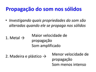 Propagação do som nos sólidos
• Investigando quais propriedades do som são
alteradas quando ele se propaga nos sólidos
1. Metal →
2. Madeira e plástico → Menor velocidade de
propagação
Som menos intenso
Maior velocidade de
propagação
Som amplificado
 