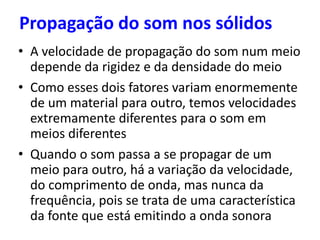 Propagação do som nos sólidos
• A velocidade de propagação do som num meio
depende da rigidez e da densidade do meio
• Como esses dois fatores variam enormemente
de um material para outro, temos velocidades
extremamente diferentes para o som em
meios diferentes
• Quando o som passa a se propagar de um
meio para outro, há a variação da velocidade,
do comprimento de onda, mas nunca da
frequência, pois se trata de uma característica
da fonte que está emitindo a onda sonora
 
