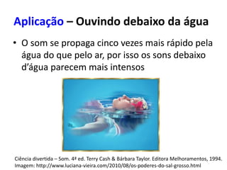 Aplicação – Ouvindo debaixo da água
• O som se propaga cinco vezes mais rápido pela
água do que pelo ar, por isso os sons debaixo
d’água parecem mais intensos
Ciência divertida – Som. 4ª ed. Terry Cash & Bárbara Taylor. Editora Melhoramentos, 1994.
Imagem: http://www.luciana-vieira.com/2010/08/os-poderes-do-sal-grosso.html
 