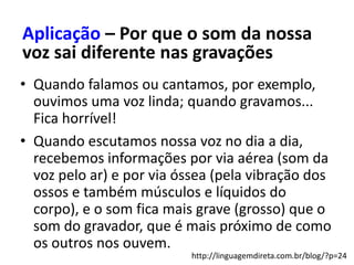 • Quando falamos ou cantamos, por exemplo,
ouvimos uma voz linda; quando gravamos...
Fica horrível!
• Quando escutamos nossa voz no dia a dia,
recebemos informações por via aérea (som da
voz pelo ar) e por via óssea (pela vibração dos
ossos e também músculos e líquidos do
corpo), e o som fica mais grave (grosso) que o
som do gravador, que é mais próximo de como
os outros nos ouvem.
Aplicação – Por que o som da nossa
voz sai diferente nas gravações
http://linguagemdireta.com.br/blog/?p=24
 