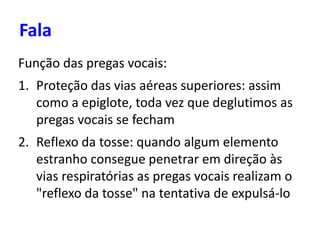 Fala
Função das pregas vocais:
1. Proteção das vias aéreas superiores: assim
como a epiglote, toda vez que deglutimos as
pregas vocais se fecham
2. Reflexo da tosse: quando algum elemento
estranho consegue penetrar em direção às
vias respiratórias as pregas vocais realizam o
"reflexo da tosse" na tentativa de expulsá-lo
 