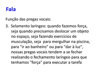 Fala
Função das pregas vocais:
3. Selamento laríngeo: quando fazemos força,
seja quando precisamos deslocar um objeto
no espaço, seja fazendo exercícios de
musculação, seja para mergulhar na piscina,
para "ir ao banheiro" ou para "dar à luz",
nossas pregas vocais tendem a se fechar
realizando o fechamento laríngeo para que
tenhamos "força" para executar a tarefa
 