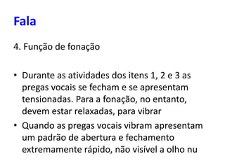 4. Função de fonação
• Durante as atividades dos itens 1, 2 e 3 as
pregas vocais se fecham e se apresentam
tensionadas. Para a fonação, no entanto,
devem estar relaxadas, para vibrar
• Quando as pregas vocais vibram apresentam
um padrão de abertura e fechamento
extremamente rápido, não visível a olho nu
Fala
 