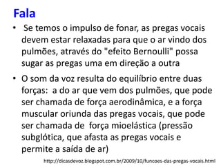 Fala
• Se temos o impulso de fonar, as pregas vocais
devem estar relaxadas para que o ar vindo dos
pulmões, através do "efeito Bernoulli" possa
sugar as pregas uma em direção a outra
• O som da voz resulta do equilíbrio entre duas
forças: a do ar que vem dos pulmões, que pode
ser chamada de força aerodinâmica, e a força
muscular oriunda das pregas vocais, que pode
ser chamada de força mioelástica (pressão
subglótica, que afasta as pregas vocais e
permite a saída de ar)
http://dicasdevoz.blogspot.com.br/2009/10/funcoes-das-pregas-vocais.html
 