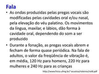 • As ondas produzidas pelas pregas vocais são
modificadas pelas cavidades oral e/ou nasal,
pela elevação do véu palatino. Os movimentos
da língua, maxilar, e lábios, dão forma à
cavidade oral, dependendo do som a ser
produzido
• Durante a fonação, as pregas vocais abrem e
fecham de forma quase periódica. Na fala de
adultos, o valor da freqüência de vibração é,
em média, 120 Hz para homens, 220 Hz para
mulheres e 240 Hz para as crianças
Fala
http://www.fisica.ufmg.br/~acustica/roteiros/rot8.pdf
 