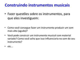 Construindo instrumentos musicais
• Fazer questões sobre os instrumentos, para
que eles investiguem:
• Como você consegue fazer um instrumento produzir um som
mais alto (agudo)?
• Você pode construir um instrumento musical com material
variado? Como você acha que isso influenciaria no som do seu
instrumento?
• etc...
 