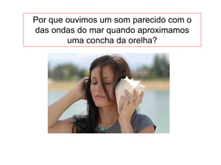 Por que ouvimos um som parecido com o
das ondas do mar quando aproximamos
uma concha da orelha?
 