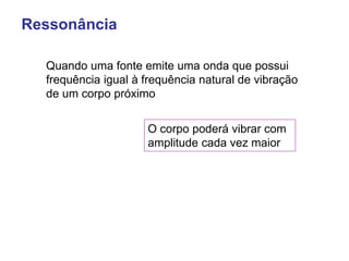 Ressonância
Quando uma fonte emite uma onda que possui
frequência igual à frequência natural de vibração
de um corpo próximo
O corpo poderá vibrar com
amplitude cada vez maior
 