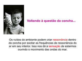 Os ruídos do ambiente podem criar ressonância dentro
da concha por excitar as frequências de ressonância do
ar em seu interior. Isso nos dá a sensação de estarmos
ouvindo o movimento das ondas do mar.
Voltando à questão da concha...
 
