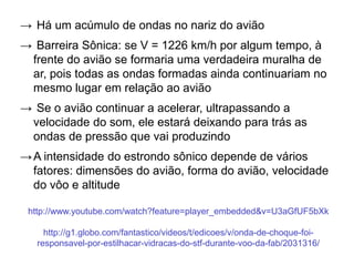 → Há um acúmulo de ondas no nariz do avião
→ Barreira Sônica: se V = 1226 km/h por algum tempo, à
frente do avião se formaria uma verdadeira muralha de
ar, pois todas as ondas formadas ainda continuariam no
mesmo lugar em relação ao avião
→ Se o avião continuar a acelerar, ultrapassando a
velocidade do som, ele estará deixando para trás as
ondas de pressão que vai produzindo
→A intensidade do estrondo sônico depende de vários
fatores: dimensões do avião, forma do avião, velocidade
do vôo e altitude
http://www.youtube.com/watch?feature=player_embedded&v=U3aGfUF5bXk
http://g1.globo.com/fantastico/videos/t/edicoes/v/onda-de-choque-foi-
responsavel-por-estilhacar-vidracas-do-stf-durante-voo-da-fab/2031316/
 