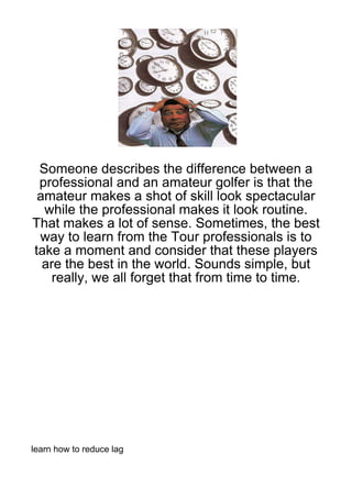 Someone describes the difference between a
 professional and an amateur golfer is that the
 amateur makes a shot of skill look spectacular
  while the professional makes it look routine.
That makes a lot of sense. Sometimes, the best
 way to learn from the Tour professionals is to
take a moment and consider that these players
  are the best in the world. Sounds simple, but
    really, we all forget that from time to time.




learn how to reduce lag
 