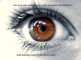 Are you sure nobody sees your successes and failures? And nobody cares if you live or die? 