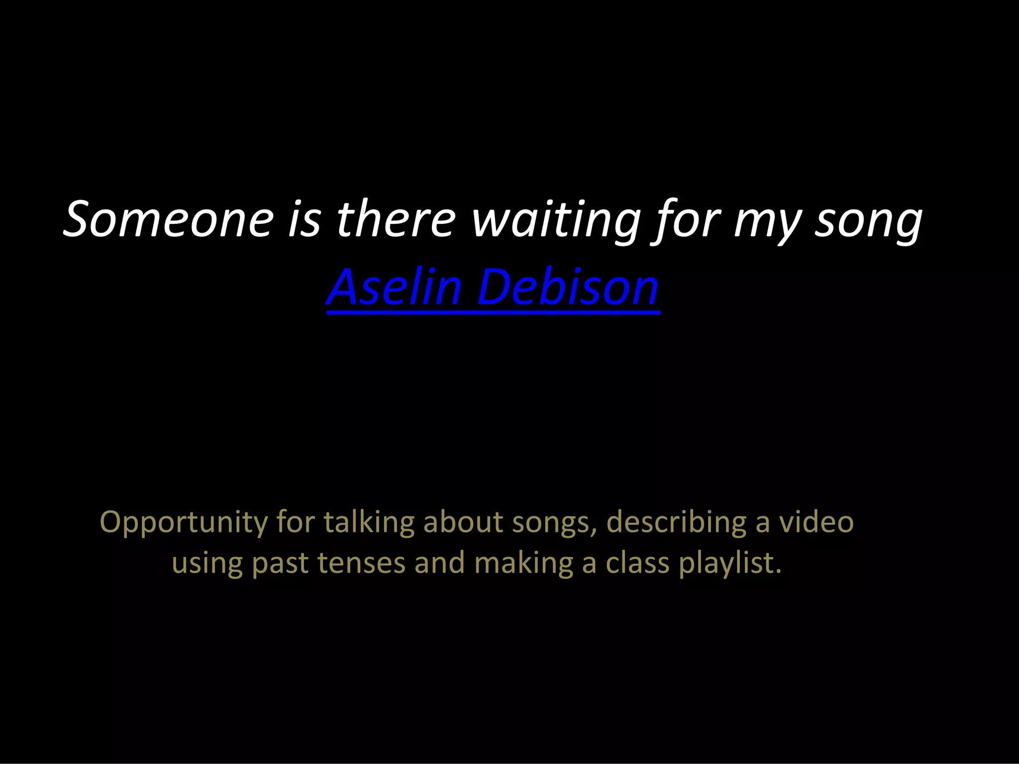 Someone is there waiting for my song
Aselin Debison
Opportunity for talking about songs, describing a video
using past tenses and making a class playlist.