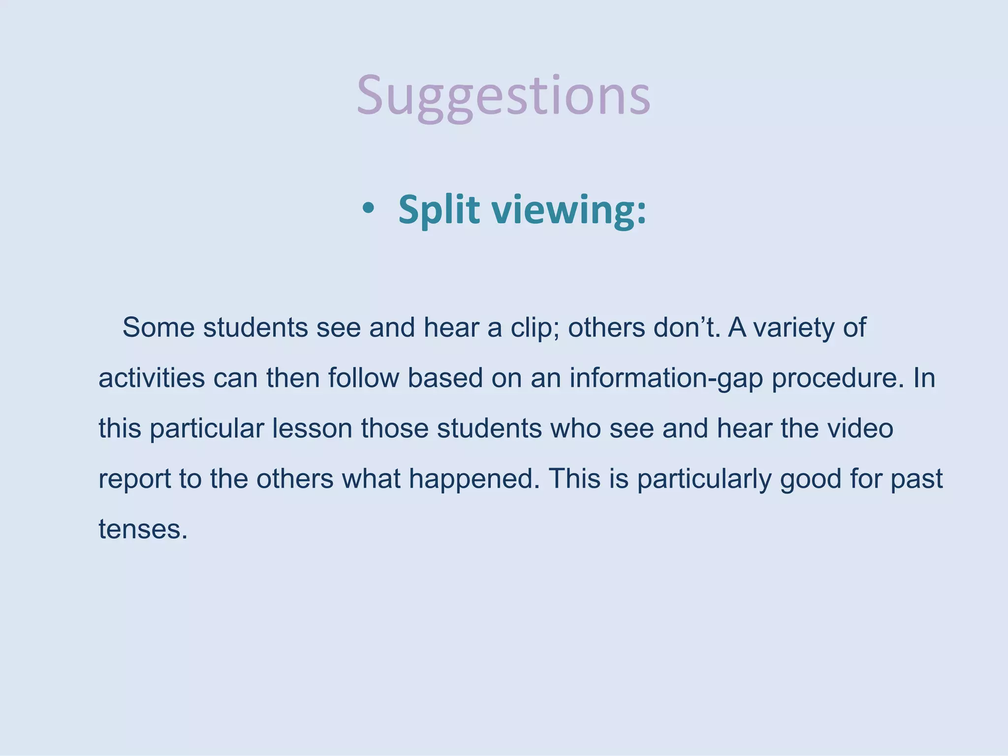 Suggestions
• Split viewing:
Some students see and hear a clip; others don’t. A variety of
activities can then follow based on an information-gap procedure. In
this particular lesson those students who see and hear the video
report to the others what happened. This is particularly good for past
tenses.