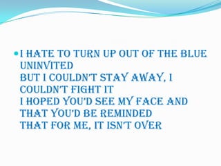  I hate to turn up out of the blue
 uninvited
 But I couldn’t stay away, I
 couldn’t fight it
 I hoped you’d see my face and
 that you’d be reminded
 That for me, it isn’t over
 