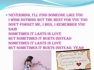  Nevermind, i’ll find someone like you
 I wish nothing but the best for you too
 don’t forget me, I beg, I remember you
 said
 Sometimes it lasts in love
 But sometimes it hurts instead
 Sometimes it lasts in love
 But sometimes it hurts instead, yeah
 