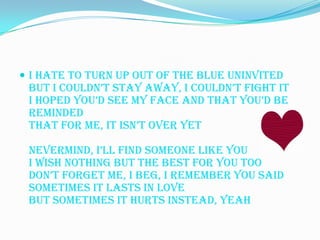  I hate to turn up out of the blue uninvited
 But I couldn’t stay away, I couldn’t fight it
 I hoped you’d see my face and that you’d be
 reminded
 That for me, it isn’t over yet

 Nevermind, i’ll find someone like you
 I wish nothing but the best for you too
 don’t forget me, I beg, I remember you said
 Sometimes it lasts in love
 But sometimes it hurts instead, yeah
 