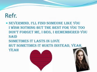 Refr.
 Nevermind, i’ll find someone like you
  I wish nothing but the best for you too
  don’t forget me, I beg, I remembered you
  said
 Sometimes it lasts in love
 But sometimes it hurts instead, yeah,
 yeah
 