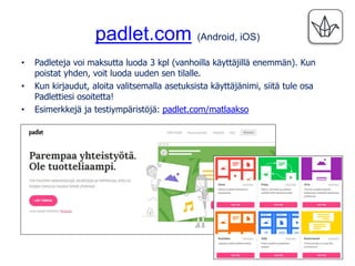 padlet.com (Android, iOS)
• Padleteja voi maksutta luoda 3 kpl (vanhoilla käyttäjillä enemmän). Kun
poistat yhden, voit luoda uuden sen tilalle.
• Kun kirjaudut, aloita valitsemalla asetuksista käyttäjänimi, siitä tule osa
Padlettiesi osoitetta!
• Esimerkkejä ja testiympäristöjä: padlet.com/matlaakso
 