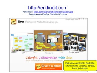 http://en.linoit.com
Kokeillaan: linoit.com/users/matleena/canvases/Ivalo
Suosituksena Firefox, Safari tai Chrome
Maksuton vaihtoehto Padletille:
kirjautumatta voi jakaa tekstiä,
kuvia ja linkkejä.
 