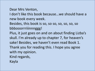 Dear Mrs Venton,
I don’t like this book because…we should have a
new book every week.
Besides, this book is so, so so, so, so, so, so
bbbooorrriiinnnggg!
Plus, it just goes on and on about finding Lizba’s
skull. I’m already up to chapter 7, for heaven’s
sake! Besides, we haven’t even read Book 1.
Thank you for reading this. I hope you agree
with my opinion.
Kind regards,
Kayla

 
