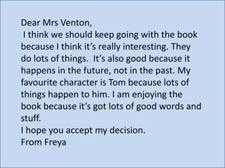 Dear Mrs Venton,
I think we should keep going with the book
because I think it’s really interesting. They
do lots of things. It’s also good because it
happens in the future, not in the past. My
favourite character is Tom because lots of
things happen to him. I am enjoying the
book because it’s got lots of good words and
stuff.
I hope you accept my decision.
From Freya

 