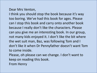 Dear Mrs Venton,
I think you should stop the book because it’s way
too boring. We’ve had this book for ages. Please
can I stop this book and carry onto another book
because I really don’t like the characters. Please
can you give me an interesting book. In our group,
not many kids enjoyed it. I don’t like the bit where
the wet suit man, Baz, was following Tom and I
don’t like it when Dr Pennyfather doesn’t want Tom
to come inside.
Please, oh please can we change. I don’t want to
keep on reading this book.
From Henry

 
