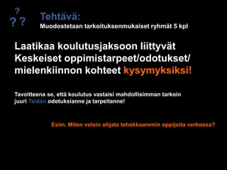 ?Tehtävä:Muodostetaan tarkoituksenmukaiset ryhmät 5 kpl??Laatikaa koulutusjaksoon liittyvät Keskeiset oppimistarpeet/odotukset/mielenkiinnon kohteet kysymyksiksi!Tavoitteena se, että koulutus vastaisi mahdollisimman tarkoinjuuri Teidän odotuksianne ja tarpeitanne!Esim. Miten voisin ohjata tehokkaammin oppijoita verkossa?
