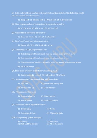 Q1 list is ordered from smallest to largest while sorting. Which of the following would
take the shortest time to execute?
(1) Heap sort (2) Bubble sort (3) Quick sort (4) Selection sort
Q2 The average number of comparisons in sequential search is :
(1) n2 (2) n(n - 1)/2 (3) n(n + 1)/2 (4) (n + 1)/2
Q3 Pop and Push operations are used in :
(1) Tree (2) Stack (3) List (4) Linked List
Q4 'Rear' and 'front' operations are used in :
(1) Queue (2) Tree (3) Stack (4) Arrays
Q5. Example(s) of O(N) algorithm is/ are:
(1) Initializing all of the elements in a one-dimensional array to zero
(2) Incrementing all the elements in a one-dimensional array
(3) Multiplying two numbers by performing, successive addition operations
(4) All of the above
Q6. How many are there methods for allocatin'g disk?
(1) Contiguous (2) Linked (3) Indexed (4) All of these
Q7. System supports two types of files, which are those:
(1) text files

(2) executable binary files

(3) both (1) and (2)

(4) None of these

Q8. File access methods are:
(1) Sequential access

(2) Direct access,

(3) Power access

(4) Both (1) and (2)

Q9. File access time is highest in case of :
(1) Floppy disk

(2) Cache

(3) Swapping devices

(4) Magnetic disks

Q10. An operating system manages :
(1) Memory
(3) Disk and I/O devices

(2) Processor
(4) All of the above

 