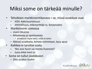 Miksi some on tärkeää minulle?
• Tehokkain markkinointikanava = se, missä asiakkaat ovat
– H2H, kaksisuuntaisuus
– Inhimillisyys, mikroyrittäjä vs. korporaatio
• Markkinointi somessa
– Usein ilmaista
– Mitattavaa ja opettavaista
• arvokasta myös tieto, mikä ei toimi
– Aktivoi asiakkaita, kehota toimintaan, kysy apua
• Kaikkea ei tarvitse osata
– Yksi asia hyvin vai monta huonosti?
– Juna ehkä meni jo
• Some on tullut jäädäkseen
– Olet asiakas itsekin
 
