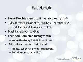 Facebook
• Henkilökohtainen profiili vs. sivu vs. ryhmä
• Tykkäämiset eivät riitä, aktiivisuus ratkaisee
– Harkitse onko kilpailuista hyötyä
• Hashtagejä voi käyttää
• Facebook omistaa Instagramin
– Kannattaako kytkeä tilit toisiinsa?
• Muokkaa itselle mieluisaksi
– Piilota, tallenna, pyydä ilmoituksia
– Etsi kiinnostavaa sisältöä
 