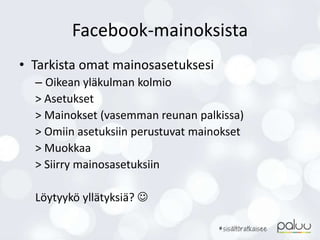 Facebook-mainoksista
• Tarkista omat mainosasetuksesi
– Oikean yläkulman kolmio
> Asetukset
> Mainokset (vasemman reunan palkissa)
> Omiin asetuksiin perustuvat mainokset
> Muokkaa
> Siirry mainosasetuksiin
Löytyykö yllätyksiä? 
 