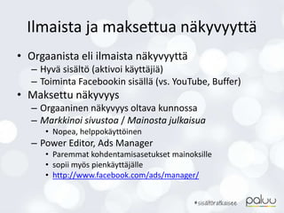 Ilmaista ja maksettua näkyvyyttä
• Orgaanista eli ilmaista näkyvyyttä
– Hyvä sisältö (aktivoi käyttäjiä)
– Toiminta Facebookin sisällä (vs. YouTube, Buffer)
• Maksettu näkyvyys
– Orgaaninen näkyvyys oltava kunnossa
– Markkinoi sivustoa / Mainosta julkaisua
• Nopea, helppokäyttöinen
– Power Editor, Ads Manager
• Paremmat kohdentamisasetukset mainoksille
• sopii myös pienkäyttäjälle
• http://www.facebook.com/ads/manager/
 