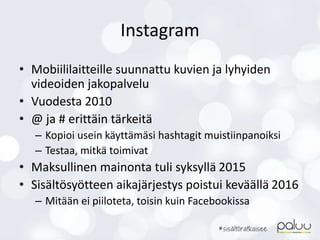Instagram
• Mobiililaitteille suunnattu kuvien ja lyhyiden
videoiden jakopalvelu
• Vuodesta 2010
• @ ja # erittäin tärkeitä
– Kopioi usein käyttämäsi hashtagit muistiinpanoiksi
– Testaa, mitkä toimivat
• Maksullinen mainonta tuli syksyllä 2015
• Sisältösyötteen aikajärjestys poistui keväällä 2016
– Mitään ei piiloteta, toisin kuin Facebookissa
 