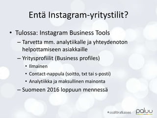 Entä Instagram-yritystilit?
• Tulossa: Instagram Business Tools
– Tarvetta mm. analytiikalle ja yhteydenoton
helpottamiseen asiakkaille
– Yritysprofiilit (Business profiles)
• Ilmainen
• Contact-nappula (soitto, txt tai s-posti)
• Analytiikka ja maksullinen mainonta
– Suomeen 2016 loppuun mennessä
 