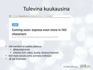 Tulevina kuukausina
• 140 merkkiin ei lasketa jatkossa
• @käyttäjänimiä
• Liitteitä (GIF, video, kysely, lainaus/retweet)
• Voit myös lainata omia aiempia tviittejäsi
• .@ jää historiaan
 