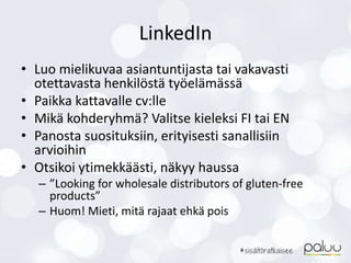 LinkedIn
• Luo mielikuvaa asiantuntijasta tai vakavasti
otettavasta henkilöstä työelämässä
• Paikka kattavalle cv:lle
• Mikä kohderyhmä? Valitse kieleksi FI tai EN
• Panosta suosituksiin, erityisesti sanallisiin
arvioihin
• Otsikoi ytimekkäästi, näkyy haussa
– ”Looking for wholesale distributors of gluten-free
products”
– Huom! Mieti, mitä rajaat ehkä pois
 