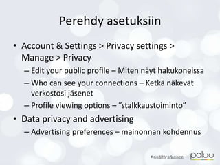 Perehdy asetuksiin
• Account & Settings > Privacy settings >
Manage > Privacy
– Edit your public profile – Miten näyt hakukoneissa
– Who can see your connections – Ketkä näkevät
verkostosi jäsenet
– Profile viewing options – ”stalkkaustoiminto”
• Data privacy and advertising
– Advertising preferences – mainonnan kohdennus
 