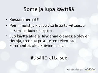 Some ja lupa käyttää
• Kuvaaminen ok?
• Poimi muistijälkiä, selvitä lisää tarvittaessa
– Some on kuin kirjanpitoa
• Luo käyttäjätilejä, täydennä olemassa olevien
tietoja, treenaa postausten tekemistä,
kommentoi, ole aktiivinen, sillä…
#sisältöratkaisee
 