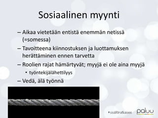 Sosiaalinen myynti
– Aikaa vietetään entistä enemmän netissä
(=somessa)
– Tavoitteena kiinnostuksen ja luottamuksen
herättäminen ennen tarvetta
– Roolien rajat hämärtyvät; myyjä ei ole aina myyjä
• työntekijälähettilyys
– Vedä, älä työnnä
 