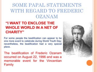 SOME PAPAL STATEMENTS
WITH REGARD TO FREDERIC
OZANAM
“I WANT TO ENCLOSE THE
WHOLE WORLD IN A NET OF
CHARITY”
For some people the beatification can appear to be
one more event to celebrate during World Youth Day;
nevertheless, the beatification had a very special
place.
The beatification of Frederic Ozanam
occurred on August 22, 1996 and was a
memorable event for the Vincentian
Family
 