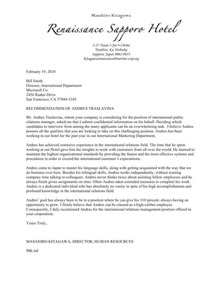 Masahiro Kitagawa


            Renaissance Sapporo Hotel
                                           3-25 Yuuai 3-Jyo 4-Chome
                                             Toyohira, Ku Nishioka
                                          Sapporo, Japan 0062-0033
                                     Kitagawasenaissance@marriot.corp.org


February 19, 2010

Bill Smith
Director, International Department
Microsoft Co
2456 Rodeo Drive
San Francisco, CA 57889-3345

RECOMMENDATION OF ANDRES TRASLAVINA

Mr. Andres Traslavina, whom your company is considering for the position of international public
relations manager, asked me that I submit confidential information on his behalf. Deciding which
candidates to interview from among the many applicants can be an overwhelming task. I believe Andres
possess all the qualities that you are looking to take on this challenging position. Andres has been
working in our hotel for the past year in our International Marketing Department.

Andres has achieved extensive experience in the international relations field. The time that he spent
working at our Hotel gave him the insights to work with customers from all over the world. He learned to
maintain the highest organizational standards by providing the fastest and the most effective systems and
procedures in order to exceed the international customer’s expectations.

Andres came to Japan to master his language skills, along with getting acquainted with the way that we
do business over here. Besides his trilingual skills, Andres works independently, without wasting
company time talking to colleagues. Andres never thinks twice about assisting fellow employees and he
always finish given assignments on time. Often Andres takes extended measures to complete his work.
Andres is a dedicated individual who has absolutely no vanity in spite of his high accomplishments and
profound knowledge in the international relations field.

Andres’ goal has always been to be in a position where he can give his 110 percent, always having an
opportunity to grow. I firmly believe that Andres can be classed as a high-caliber employee.
Consequently, I duly recommend Andres for the international relations management position offered in
your corporation.

Yours Truly,



MASAHIRO KITAGAWA, DIRECTOR, HUMAN RESOURCES

MK:rtd
 