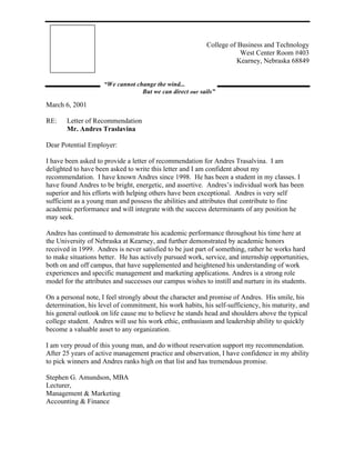 College of Business and Technology
                                                                      West Center Room #403
                                                                    Kearney, Nebraska 68849


                     “We cannot change the wind...
                                  But we can direct our sails”

March 6, 2001

RE:    Letter of Recommendation
       Mr. Andres Traslavina

Dear Potential Employer:

I have been asked to provide a letter of recommendation for Andres Trasalvina. I am
delighted to have been asked to write this letter and I am confident about my
recommendation. I have known Andres since 1998. He has been a student in my classes. I
have found Andres to be bright, energetic, and assertive. Andres’s individual work has been
superior and his efforts with helping others have been exceptional. Andres is very self
sufficient as a young man and possess the abilities and attributes that contribute to fine
academic performance and will integrate with the success determinants of any position he
may seek.

Andres has continued to demonstrate his academic performance throughout his time here at
the University of Nebraska at Kearney, and further demonstrated by academic honors
received in 1999. Andres is never satisfied to be just part of something, rather he works hard
to make situations better. He has actively pursued work, service, and internship opportunities,
both on and off campus, that have supplemented and heightened his understanding of work
experiences and specific management and marketing applications. Andres is a strong role
model for the attributes and successes our campus wishes to instill and nurture in its students.

On a personal note, I feel strongly about the character and promise of Andres. His smile, his
determination, his level of commitment, his work habits, his self-sufficiency, his maturity, and
his general outlook on life cause me to believe he stands head and shoulders above the typical
college student. Andres will use his work ethic, enthusiasm and leadership ability to quickly
become a valuable asset to any organization.

I am very proud of this young man, and do without reservation support my recommendation.
After 25 years of active management practice and observation, I have confidence in my ability
to pick winners and Andres ranks high on that list and has tremendous promise.

Stephen G. Amundson, MBA
Lecturer,
Management & Marketing
Accounting & Finance
 