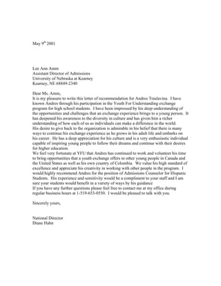 May 9th 2001




Lee Ann Amm
Assistant Director of Admissions
University of Nebraska at Kearney
Kearney, NE 68849-2340

Dear Ms. Amm,
It is my pleasure to write this letter of recommendation for Andres Traslavina. I have
known Andres through his participation in the Youth For Understanding exchange
program for high school students. I have been impressed by his deep understanding of
the opportunities and challenges that an exchange experience brings to a young person. It
has deepened his awareness to the diversity in culture and has given him a richer
understanding of how each of us as individuals can make a difference in the world.
His desire to give back to the organization is admirable in his belief that there is many
ways to continue his exchange experience as he grows in his adult life and embarks on
his career. He has a deep appreciation for his culture and is a very enthusiastic individual
capable of inspiring young people to follow their dreams and continue with their desires
for higher education.
We feel very fortunate at YFU that Andres has continued to work and volunteer his time
to bring opportunities that a youth exchange offers to other young people in Canada and
the United States as well as his own country of Colombia. We value his high standard of
excellence and appreciate his creativity in working with other people in the program. I
would highly recommend Andres for the position of Admissions Counselor for Hispanic
Students. His experience and sensitivity would be a compliment to your staff and I am
sure your students would benefit in a variety of ways by his guidance
If you have any further questions please feel free to contact me at my office during
regular business hours at 1-519-653-0550. I would be pleased to talk with you.

Sincerely yours,


National Director
Diane Hahn
 