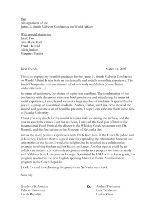 To:
All organizers of the
James E. Smith Midwest Conference on World Affairs

With special thanks to:
Jerald Fox
Ann Marie Harr
Frank Harrold
Allen Jenkins
Margaret Bender



Dear friends,                                                    March 16, 2002

This is to express my heartfelt gratitude for the James E. Smith Midwest Conference
on World Affairs! It was both an intellectually and socially rewarding experience. The
kind of hospitality that you showed all of us is truly world-class (to use British
understatement…).
In terms of academics, the choice of topics was excellent. The combination of the
conference with classroom visits was both productive and stimulating. In terms of
social experience, I was pleased to meet a large number of students. A special thanks
goes to a group of Colombian students--Andres, Carlos, and Lina--who showed me
around and gave me a set of beautiful presents. I hope I can welcome them some time
to Palacky University.
Thank you very much for the tourist activities such as visiting the archway and the
tour to watch the cranes. Last but not least, I enjoyed the food you offered at the
International Food Festival, the dinner in the Whiskey Creek restaurant with Dr.
Harrold, and the fine cuisine at the Museum of Nebraska Art.
Given the many positive experiences with UNK both here in the Czech Republic and
in Kearney, I believe there is a good case for expanding the relationship between our
universities in the future. I would be delighted to be involved in a collaborative
program involving student and/or faculty exchange. Another option could be to
collaborate on joint curriculum development similar to a program we have currently
with Valdosta State University in Georgia. Sponsored by USIA with a 3-year grant, this
program resulted in the first English-speaking Master in Public Administration
program in the Czech Republic.
I look forward to welcoming the group from Nebraska next week.

Sincerely,


Gaudenz B. Assenza                                Cc:    Andres Traslavina
Palacky University                                       Lina Traslavina
Czech Republic                                           Carlos Vivas
 