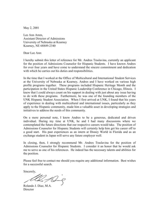 May 2, 2001

Lee Ann Amm,
Assistant Director of Admissions
University of Nebraska at Kearney
Kearney, NE 68849-2340

Dear Lee Ann:

I hereby submit this letter of reference for Mr. Andres Traslavina, currently an applicant
for the position of Admissions Counselor for Hispanic Students. I have known Andres
for over four years and have come to understand the sincere commitment and dedication
with which he carries out his duties and responsibilities.

In the time that I worked at the Office of Multicultural and International Student Services
at the University of Nebraska at Kearney, Andres and I have worked on various high
profile programs together. These programs included Hispanic Heritage Month and the
participation in the United States Hispanic Leadership Conference in Chicago, Illinois. I
knew that I could always count on his support in dealing with just about any issue having
to do with these programs. Furthermore, he was one of the founding members of the
UNK Hispanic Student Association. When I first arrived at UNK, I found that his years
of experience in dealing with multicultural and international issues, particularly as they
apply to the Hispanic community, made him a valuable asset in developing strategies and
initiatives to address the needs of this community.

On a more personal note, I know Andres to be a generous, dedicated and driven
individual. During my time at UNK, he and I had many discussions where we
contemplated the future directions that our respective careers would take. The position of
Admissions Counselor for Hispanic Students will certainly help him get his career off to
a good start. His past experiences as an intern at Disney World in Florida and as an
exchange student in Japan will serve any future employer well.

In closing, then, I strongly recommend Mr. Andres Traslavina for the position of
Admissions Counselor for Hispanic Students. I consider it an honor that he would ask
me to serve as one of his references. He indeed has the necessary talents and abilities for
the position.

Please feel free to contact me should you require any additional information. Best wishes
for a successful search.

Sincerely,



Rolando J. Diaz, M.A.
Director
 