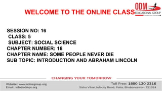 WELCOME TO THE ONLINE CLASS
SESSION NO: 16
CLASS: 5
SUBJECT: SOCIAL SCIENCE
CHAPTER NUMBER: 16
CHAPTER NAME: SOME PEOPLE NEVER DIE
SUB TOPIC: INTRODUCTION AND ABRAHAM LINCOLN
 